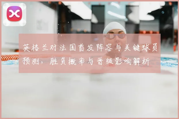 英格兰对法国首发阵容与关键球员预测，胜负概率与晋级影响解析