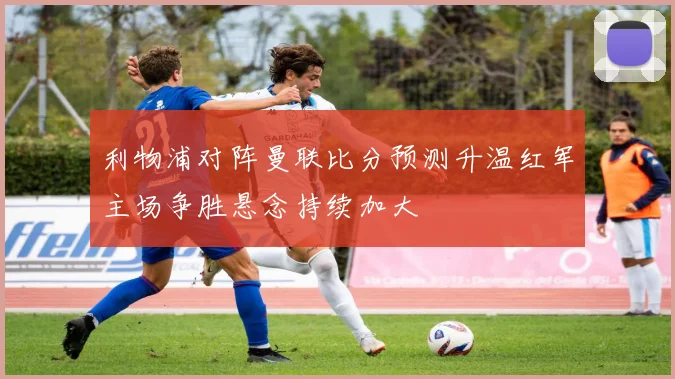 利物浦对阵曼联比分预测升温红军主场争胜悬念持续加大