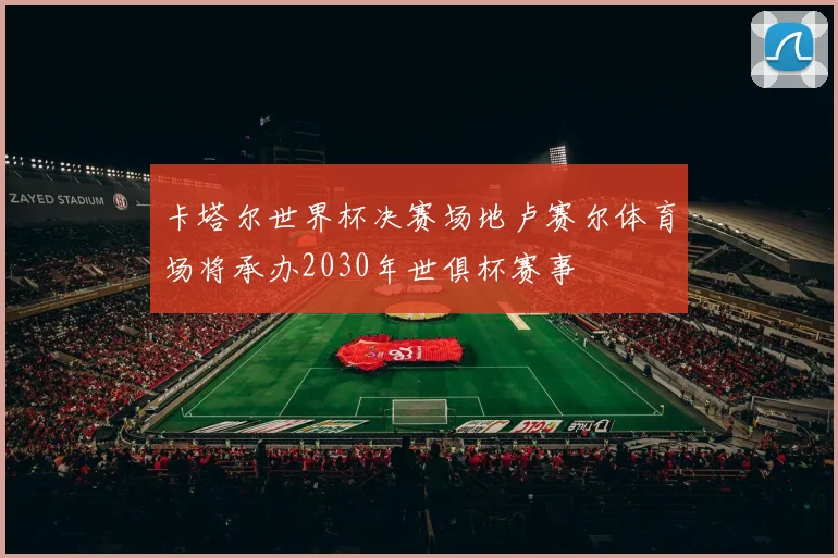 卡塔尔世界杯决赛场地卢赛尔体育场将承办2030年世俱杯赛事