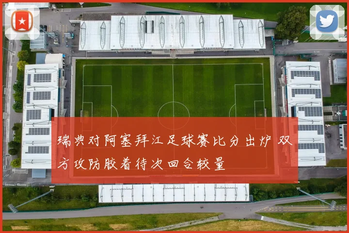 瑞典对阿塞拜江足球赛比分出炉 双方攻防胶着待次回合较量