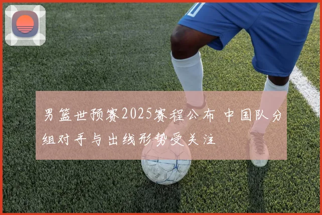 男篮世预赛2025赛程公布 中国队分组对手与出线形势受关注