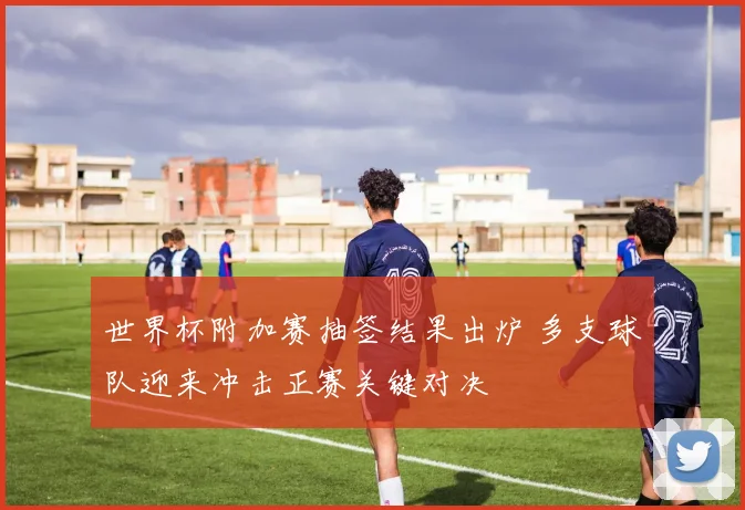 世界杯附加赛抽签结果出炉 多支球队迎来冲击正赛关键对决