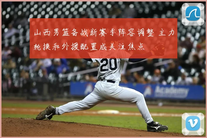 山西男篮备战新赛季阵容调整 主力轮换和外援配置成关注焦点