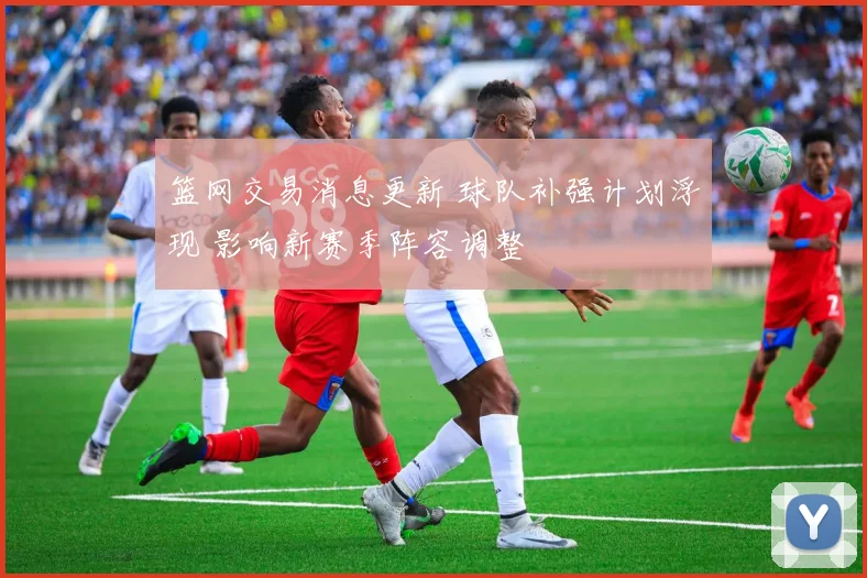 篮网交易消息更新 球队补强计划浮现 影响新赛季阵容调整