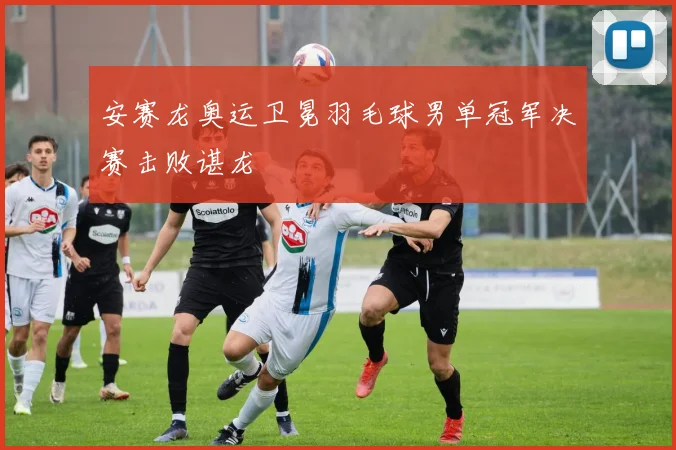 安赛龙奥运卫冕羽毛球男单冠军决赛击败谌龙