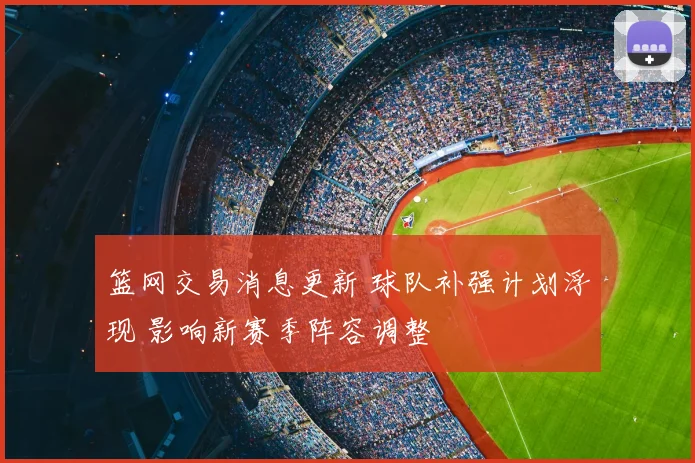 篮网交易消息更新 球队补强计划浮现 影响新赛季阵容调整