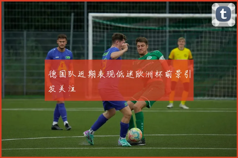 德国队近期表现低迷欧洲杯前景引发关注