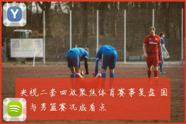 央视二套回放聚焦体育赛事复盘 国乒与男篮赛况成看点