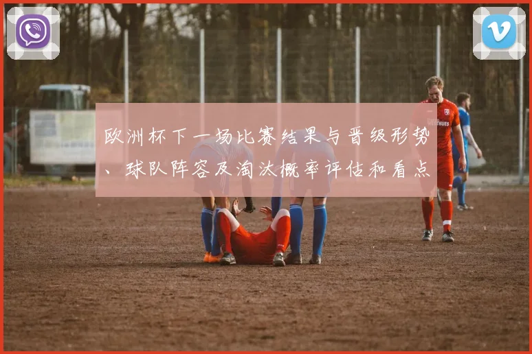 欧洲杯下一场比赛结果与晋级形势、球队阵容及淘汰概率评估和看点