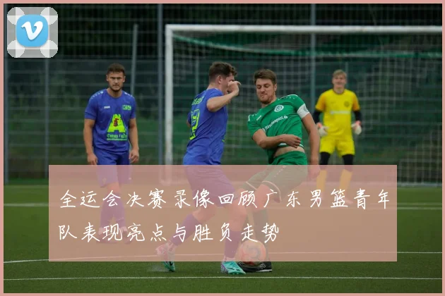 全运会决赛录像回顾广东男篮青年队表现亮点与胜负走势