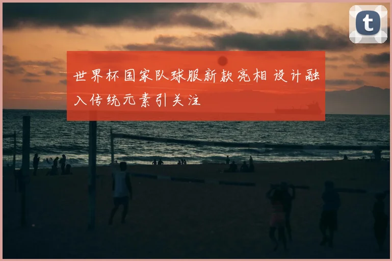 世界杯国家队球服新款亮相 设计融入传统元素引关注