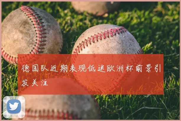 德国队近期表现低迷欧洲杯前景引发关注