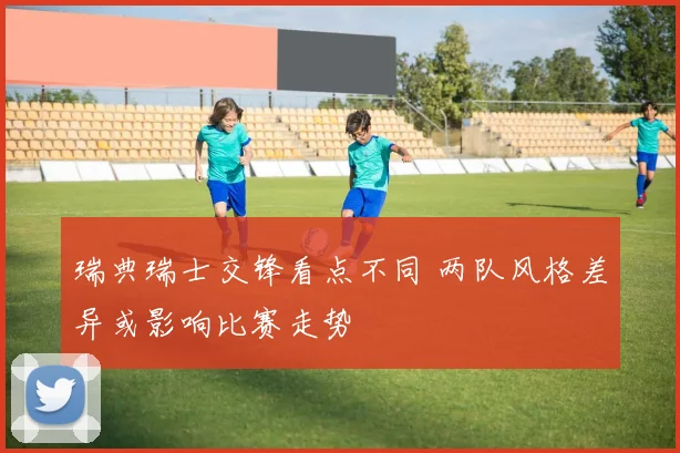 瑞典瑞士交锋看点不同 两队风格差异或影响比赛走势