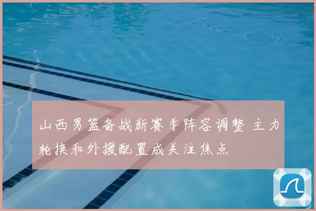 山西男篮备战新赛季阵容调整 主力轮换和外援配置成关注焦点