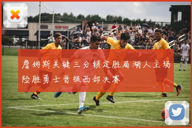 詹姆斯关键三分锁定胜局湖人主场险胜勇士晋级西部决赛