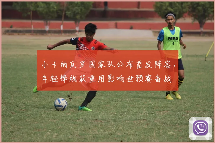 小卡纳瓦罗国家队公布首发阵容，年轻锋线获重用影响世预赛备战