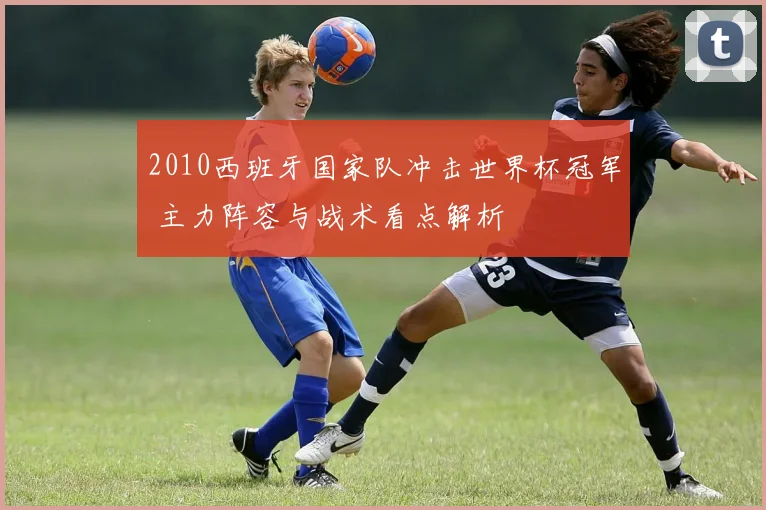 2010西班牙国家队冲击世界杯冠军 主力阵容与战术看点解析