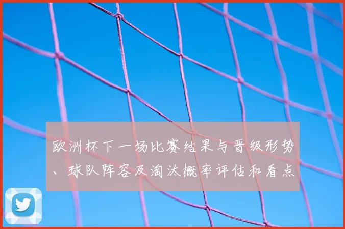欧洲杯下一场比赛结果与晋级形势、球队阵容及淘汰概率评估和看点