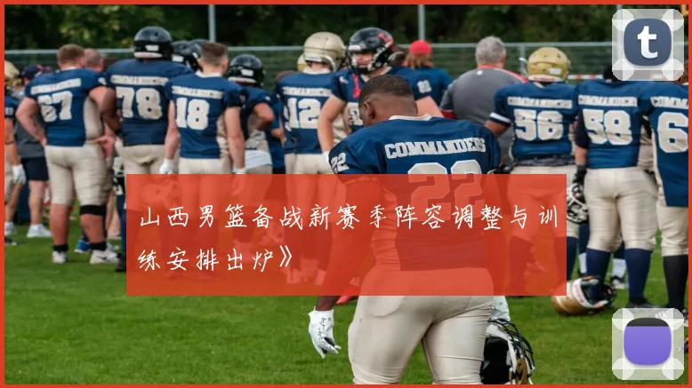 山西男篮备战新赛季阵容调整与训练安排出炉》