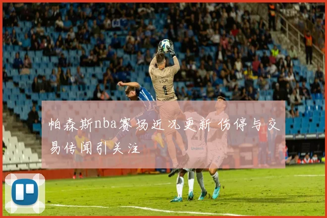 帕森斯nba赛场近况更新 伤停与交易传闻引关注