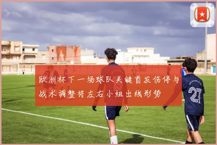 欧洲杯下一场球队关键首发伤停与战术调整将左右小组出线形势