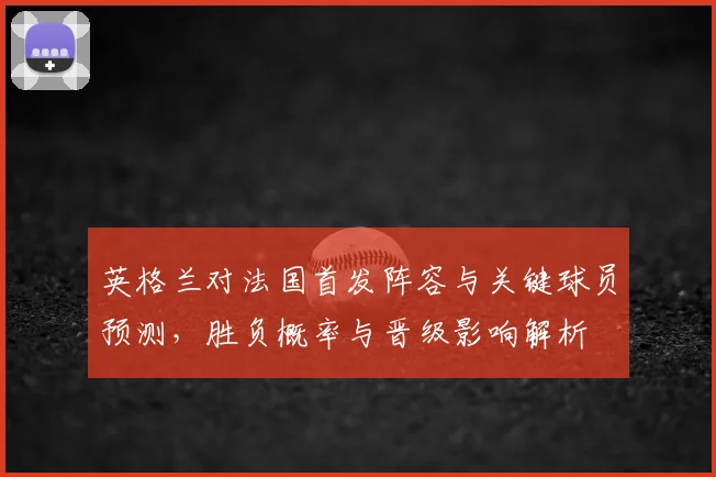 英格兰对法国首发阵容与关键球员预测，胜负概率与晋级影响解析