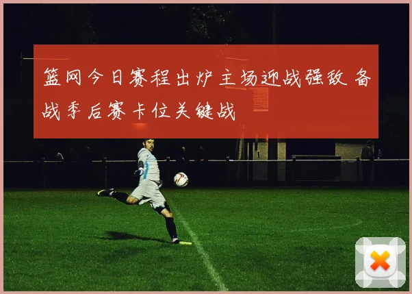 篮网今日赛程出炉主场迎战强敌 备战季后赛卡位关键战