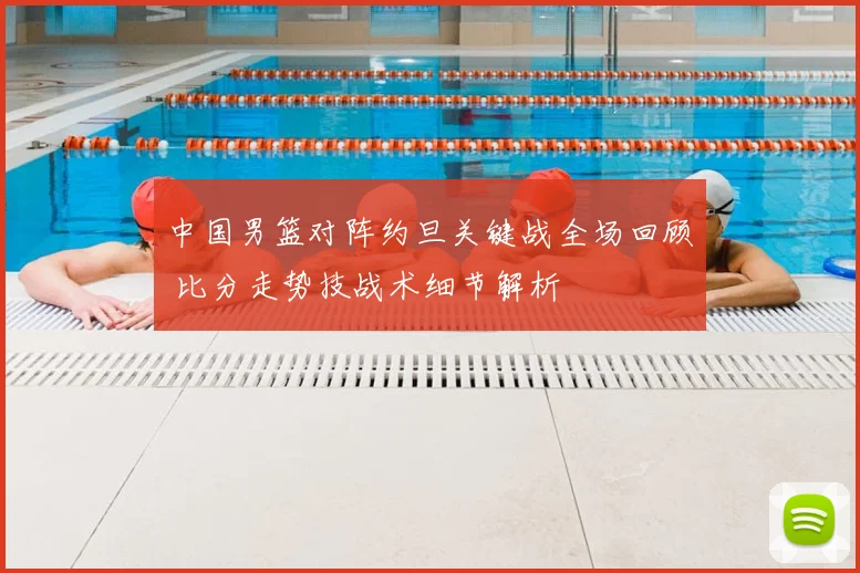 中国男篮对阵约旦关键战全场回顾 比分走势技战术细节解析