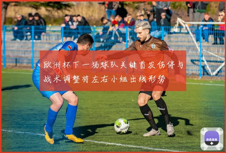 欧洲杯下一场球队关键首发伤停与战术调整将左右小组出线形势
