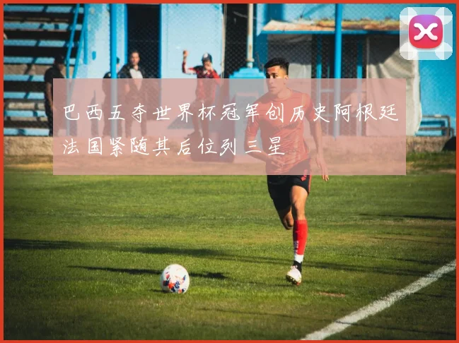 巴西五夺世界杯冠军创历史阿根廷法国紧随其后位列三星