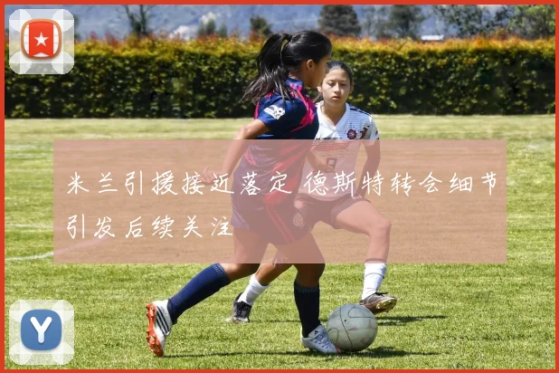 米兰引援接近落定 德斯特转会细节引发后续关注