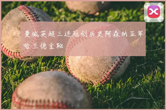 曼城英超三连冠创历史阿森纳亚军哈兰德金靴