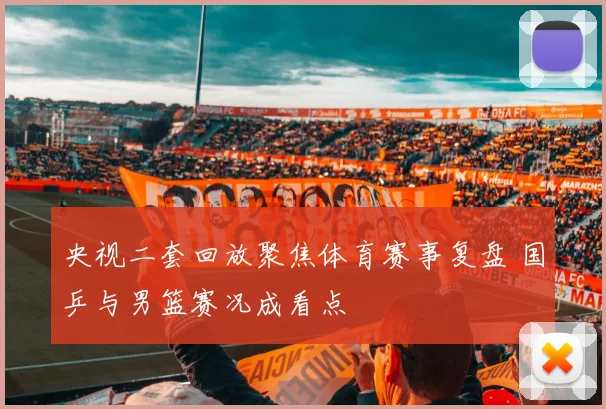 央视二套回放聚焦体育赛事复盘 国乒与男篮赛况成看点