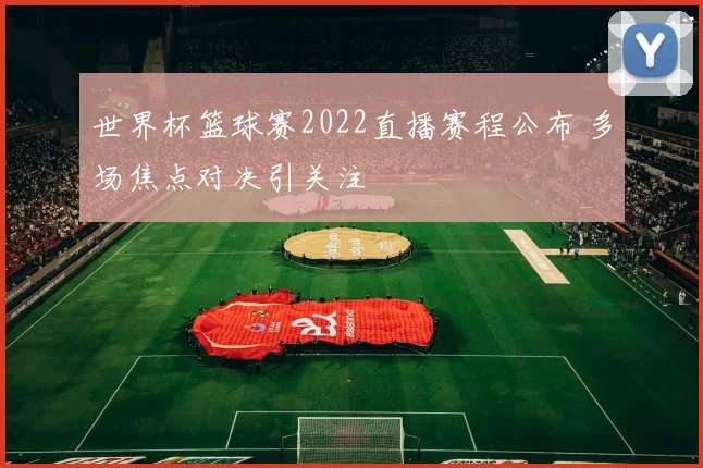 世界杯篮球赛2022直播赛程公布 多场焦点对决引关注