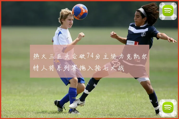 热火三巨头合砍74分主场力克凯尔特人将系列赛拖入抢七大战