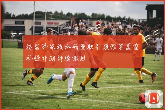 格雷泽家族加码曼联引援预算夏窗补强计划持续推进