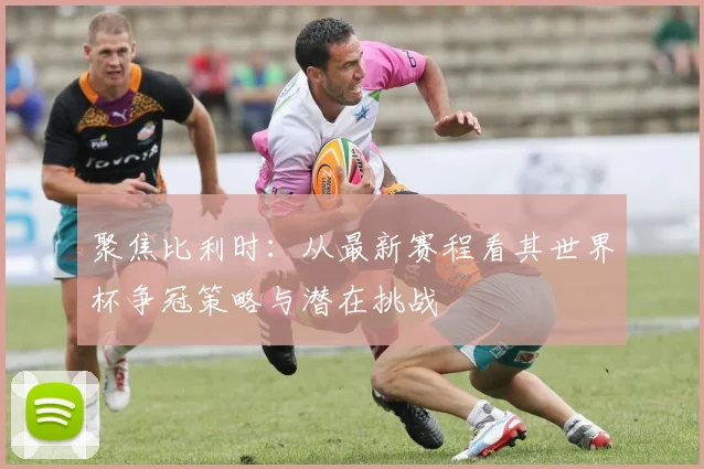 聚焦比利时:从最新赛程看其世界杯争冠策略与潜在挑战
