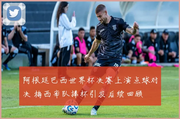阿根廷巴西世界杯决赛上演点球对决 梅西率队捧杯引发后续回顾
