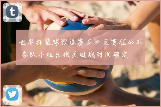 世界杯篮球预选赛亚洲区赛程公布 各队小组出线关键战时间确定