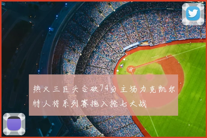 热火三巨头合砍74分主场力克凯尔特人将系列赛拖入抢七大战