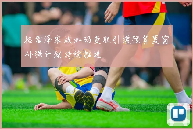 格雷泽家族加码曼联引援预算夏窗补强计划持续推进