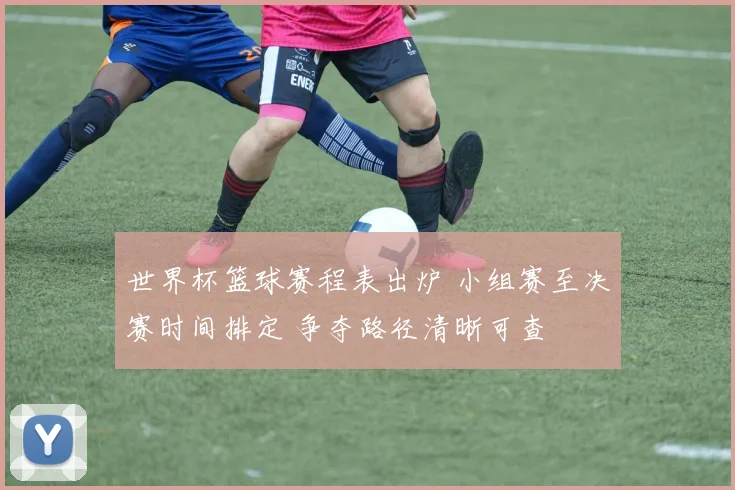 世界杯篮球赛程表出炉 小组赛至决赛时间排定 争夺路径清晰可查