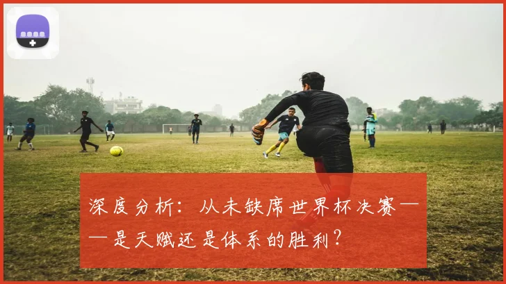 深度分析:从未缺席世界杯决赛——是天赋还是体系的胜利?