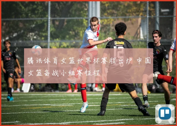 腾讯体育女篮世界杯赛程出炉 中国女篮备战小组赛征程