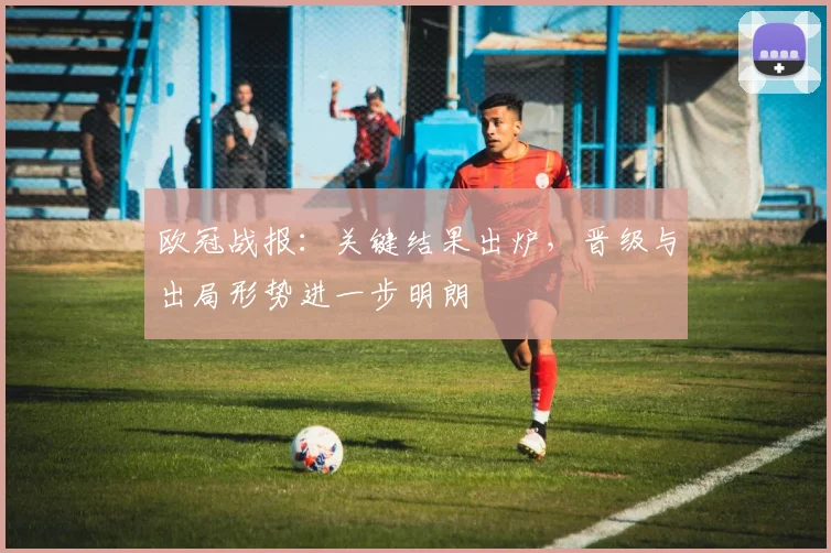 欧冠战报:关键结果出炉,晋级与出局形势进一步明朗