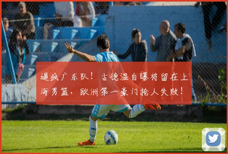 逼疯广东队！古德温自曝将留在上海男篮，欧洲第一豪门抢人失败！