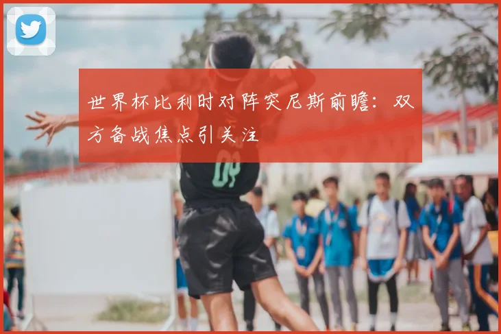 世界杯比利时对阵突尼斯前瞻：双方备战焦点引关注