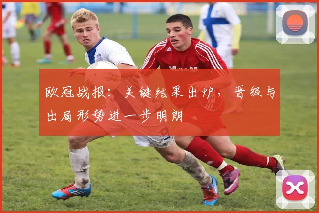 欧冠战报:关键结果出炉,晋级与出局形势进一步明朗