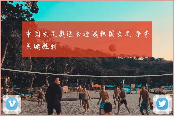 中国女足奥运会迎战韩国女足 争夺关键胜利