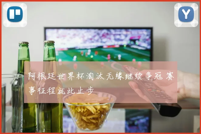 阿根廷世界杯淘汰无缘继续争冠 赛事征程就此止步